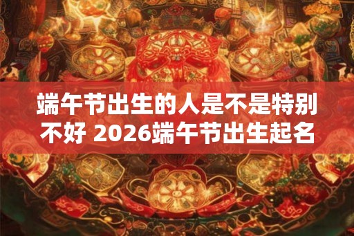 端午节出生的人是不是特别不好 2026端午节出生起名