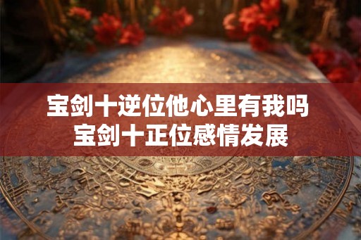 宝剑十逆位他心里有我吗 宝剑十正位感情发展 宝剑十逆位他心里有我吗 宝剑十正位感情发展