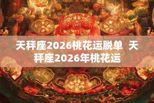 天秤座2026桃花运脱单  天秤座2026年桃花运