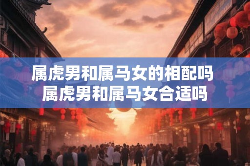 属虎男和属马女的相配吗 属虎男和属马女合适吗