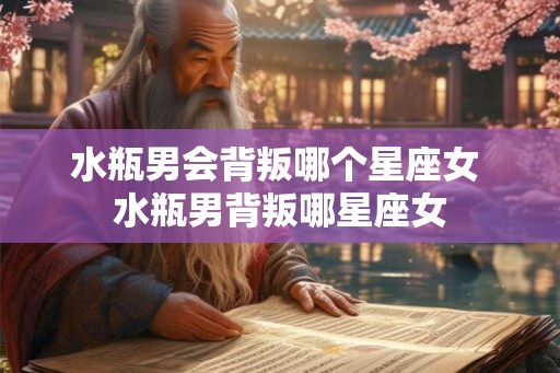 水瓶男会背叛哪个星座女 水瓶男背叛哪星座女