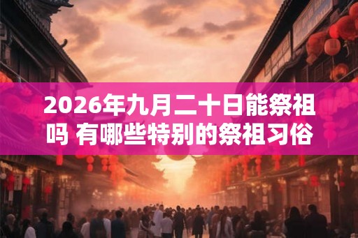 2026年九月二十日能祭祖吗 有哪些特别的祭祖习俗