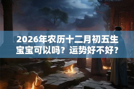 2026年农历十二月初五生宝宝可以吗？运势好不好？