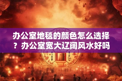 办公室地毯的颜色怎么选择？办公室宽大辽阔风水好吗？