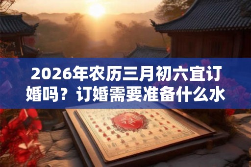 2026年农历三月初六宜订婚吗?订婚需要准备什么水果? 2026年农历三月初六宜订婚吗?订婚需要准备什么水果?