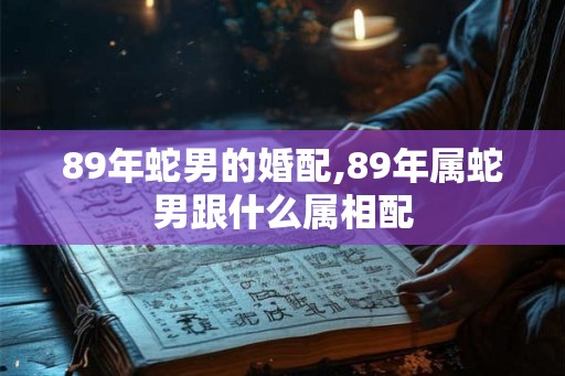 89年蛇男的婚配,89年属蛇男跟什么属相配