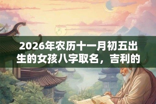 2026年农历十一月初五出生的女孩八字取名，吉利的女生名字