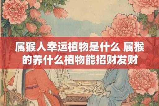属猴人幸运植物是什么 属猴的养什么植物能招财发财