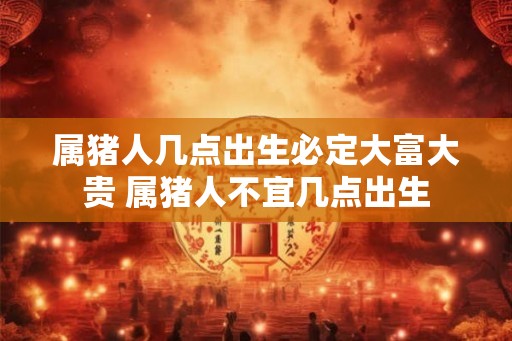 属猪人几点出生必定大富大贵 属猪人不宜几点出生 属猪人几点出生必定大富大贵 属猪人不宜几点出生