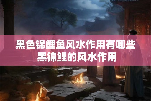 黑色锦鲤鱼风水作用有哪些 黑锦鲤的风水作用