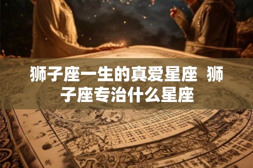 狮子座一生的真爱星座  狮子座专治什么星座