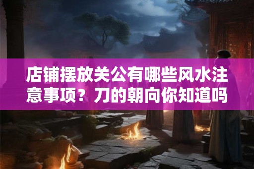 店铺摆放关公有哪些风水注意事项?刀的朝向你知道吗? 店铺摆放关公有哪些风水注意事项?刀的朝向你知道吗?