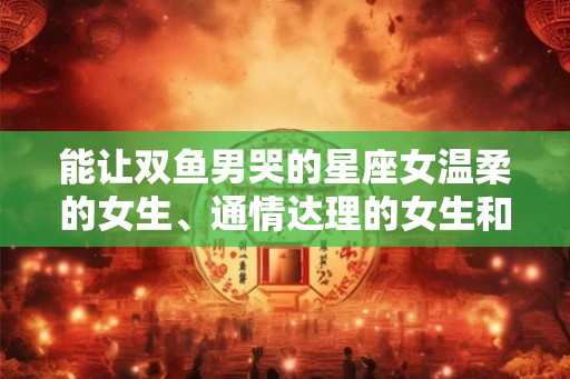能让双鱼男哭的星座女温柔的女生、通情达理的女生和容易被影响的星座女