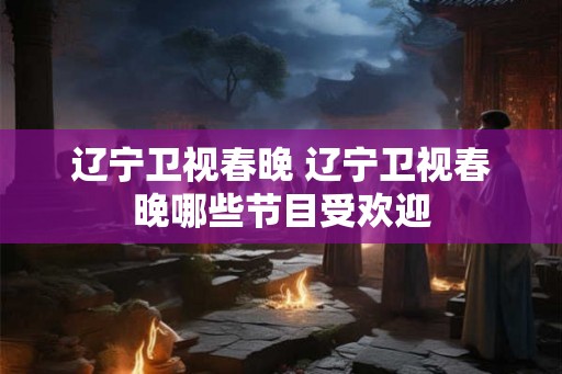 辽宁卫视春晚 辽宁卫视春晚哪些节目受欢迎