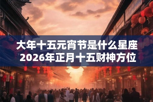 大年十五元宵节是什么星座 2026年正月十五财神方位