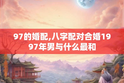 97的婚配,八字配对合婚1997年男与什么最和