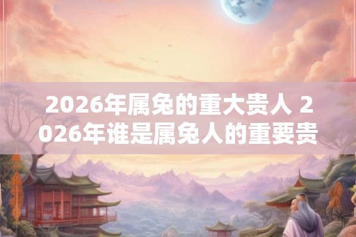 2026年属兔的重大贵人 2026年谁是属兔人的重要贵人