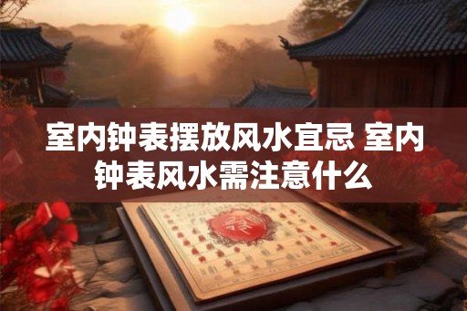 室内钟表摆放风水宜忌 室内钟表风水需注意什么 室内钟表摆放风水宜忌 室内钟表风水需注意什么