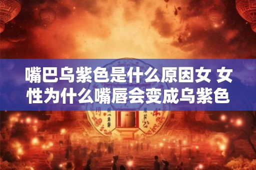 嘴巴乌紫色是什么原因女 女性为什么嘴唇会变成乌紫色