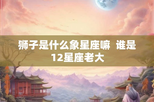狮子是什么象星座嘛  谁是12星座老大