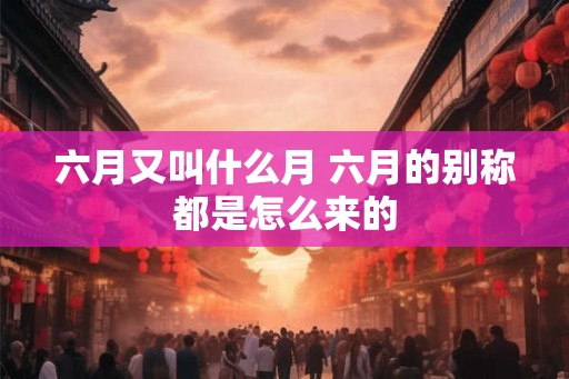 六月又叫什么月 六月的别称都是怎么来的