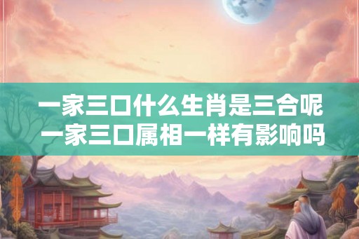 一家三口什么生肖是三合呢 一家三口属相一样有影响吗