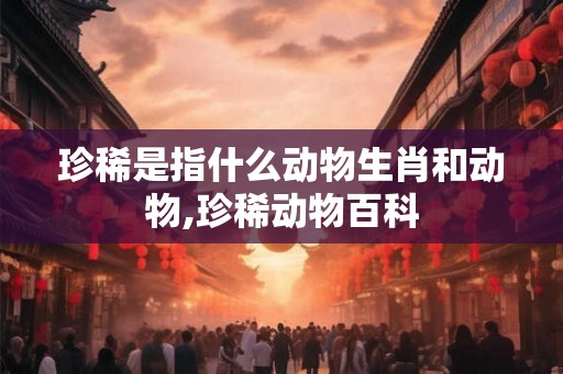 珍稀是指什么动物生肖和动物,珍稀动物百科 珍稀是指什么动物生肖和动物,珍稀动物百科