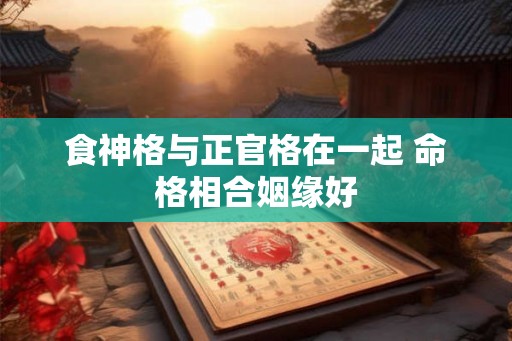 食神格与正官格在一起 命格相合姻缘好