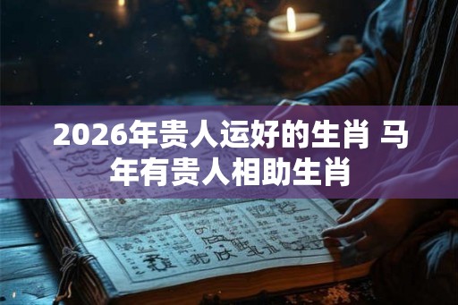 2026年贵人运好的生肖 马年有贵人相助生肖