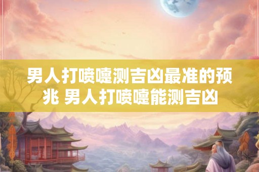男人打喷嚏测吉凶最准的预兆 男人打喷嚏能测吉凶