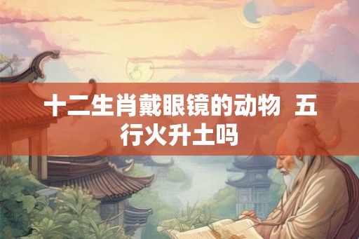十二生肖戴眼镜的动物  五行火升土吗