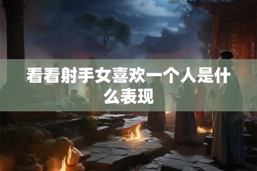 看看射手女喜欢一个人是什么表现