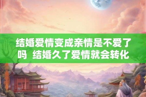 结婚爱情变成亲情是不爱了吗  结婚久了爱情就会转化为亲情