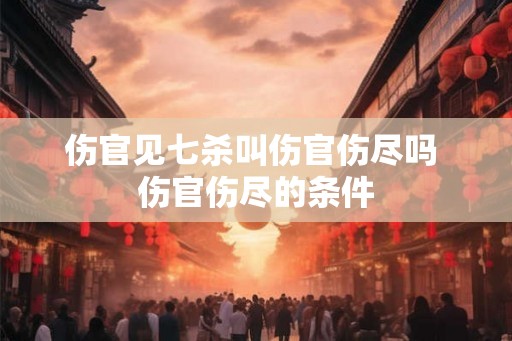 伤官见七杀叫伤官伤尽吗 伤官伤尽的条件 伤官见七杀叫伤官伤尽吗 伤官伤尽的条件
