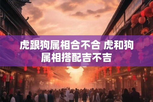 虎跟狗属相合不合 虎和狗属相搭配吉不吉 虎跟狗属相合不合 虎和狗属相搭配吉不吉