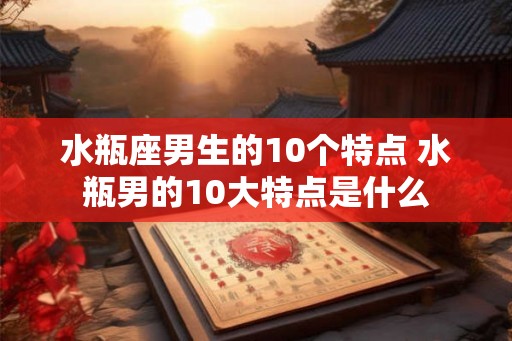 水瓶座男生的10个特点 水瓶男的10大特点是什么 水瓶座男生的10个特点 水瓶男的10大特点是什么