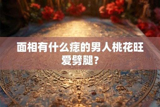 面相有什么痣的男人桃花旺爱劈腿？