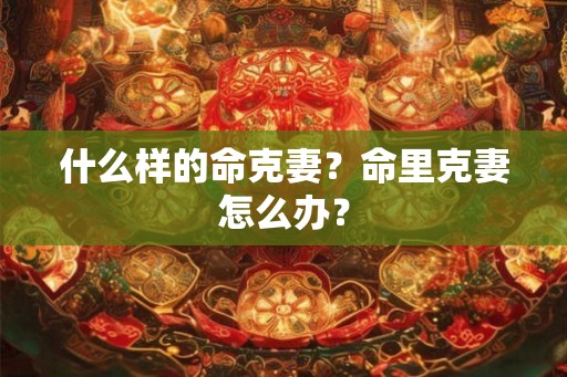 什么样的命克妻？命里克妻怎么办？