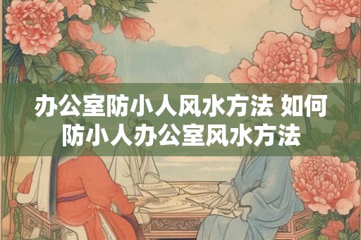 办公室防小人风水方法 如何防小人办公室风水方法 办公室防小人风水方法 如何防小人办公室风水方法