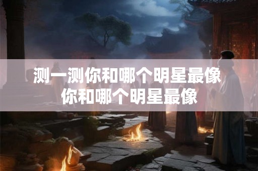 测一测你和哪个明星最像 你和哪个明星最像