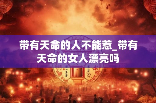 带有天命的人不能惹_带有天命的女人漂亮吗