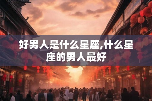 好男人是什么星座,什么星座的男人最好 好男人是什么星座,什么星座的男人最好