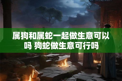 属狗和属蛇一起做生意可以吗 狗蛇做生意可行吗 属狗和属蛇一起做生意可以吗 狗蛇做生意可行吗