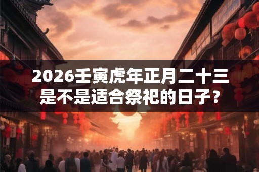 2026壬寅虎年正月二十三是不是适合祭祀的日子? 2026壬寅虎年正月二十三是不是适合祭祀的日子?