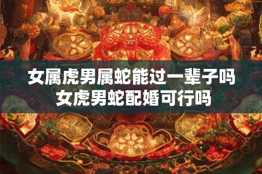 女属虎男属蛇能过一辈子吗 女虎男蛇配婚可行吗