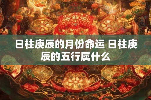 日柱庚辰的月份命运 日柱庚辰的五行属什么 日柱庚辰的月份命运 日柱庚辰的五行属什么