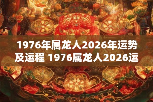 1976年属龙人2026年运势及运程 1976属龙人2026运程如何 1976年属龙人2026年运势及运程 1976属龙人2026运程如何