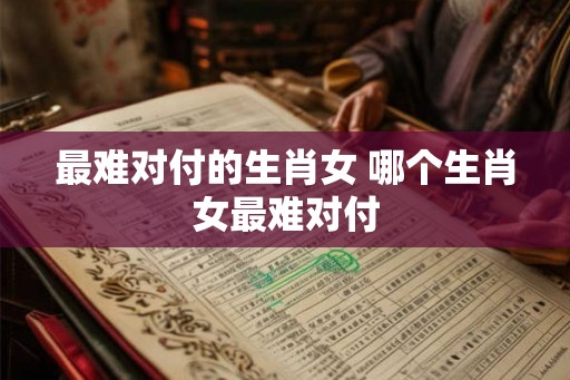最难对付的生肖女 哪个生肖女最难对付