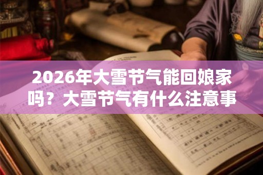 2026年大雪节气能回娘家吗？大雪节气有什么注意事项？