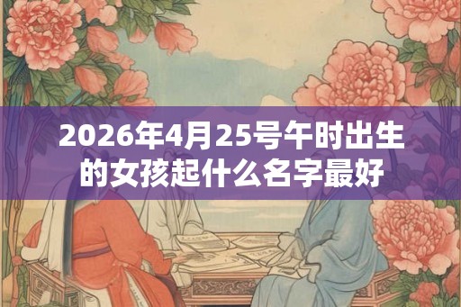 2026年4月25号午时出生的女孩起什么名字最好 2026年4月25号午时出生的女孩起什么名字最好